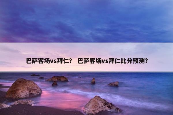 巴萨客场vs拜仁？ 巴萨客场vs拜仁比分预测？