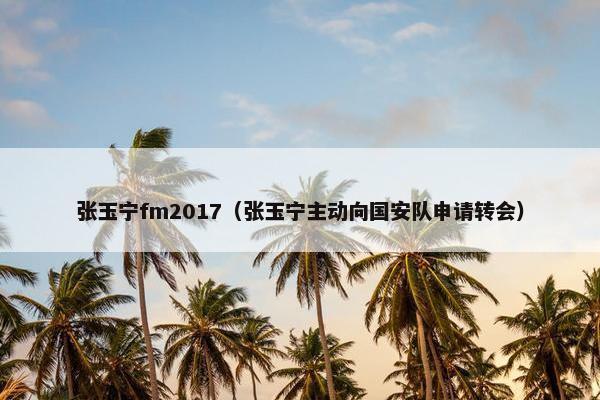 张玉宁fm2017（张玉宁主动向国安队申请转会）