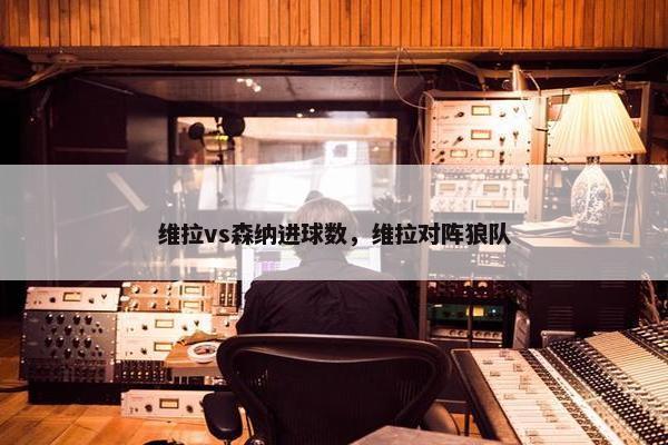维拉vs森纳进球数，维拉对阵狼队