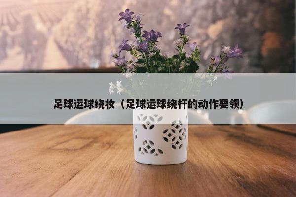 足球运球绕妆（足球运球绕杆的动作要领）