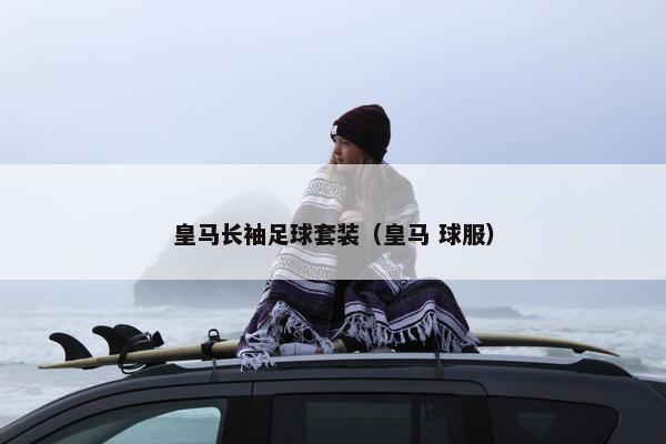 皇马长袖足球套装（皇马 球服）