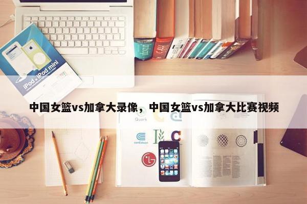中国女篮vs加拿大录像，中国女篮vs加拿大比赛视频