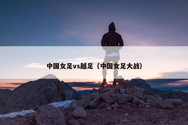 中国女足vs越足（中国女足大战）