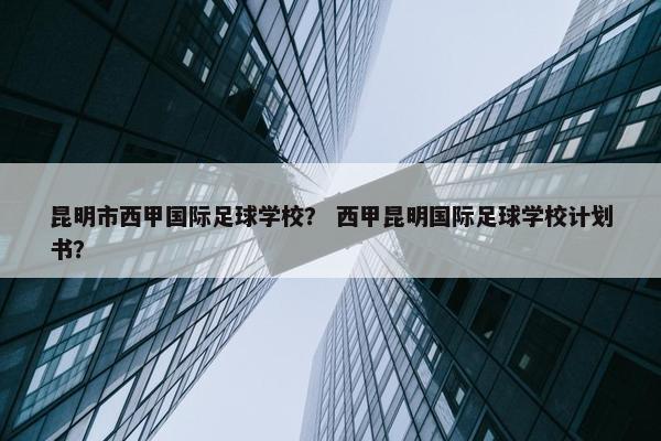 昆明市西甲国际足球学校？ 西甲昆明国际足球学校计划书？