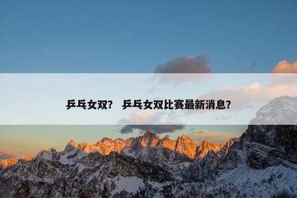 乒乓女双？ 乒乓女双比赛最新消息？
