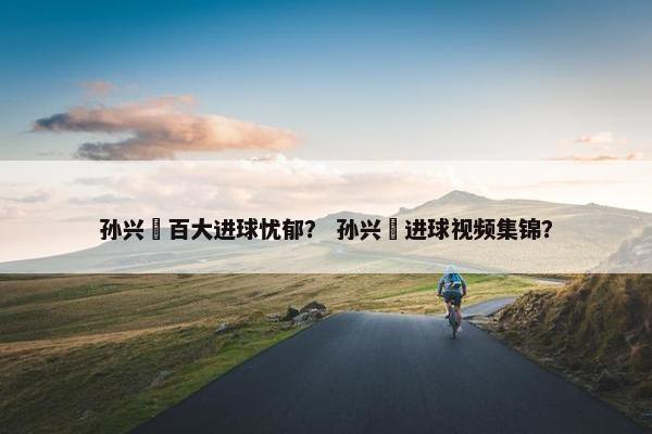 孙兴慜百大进球忧郁？ 孙兴慜进球视频集锦？