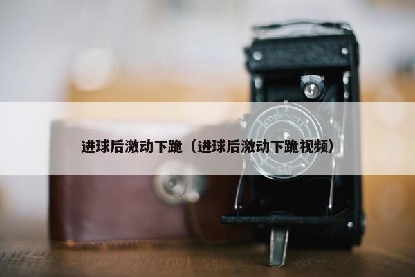 进球后激动下跪（进球后激动下跪视频）