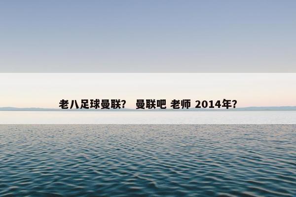 老八足球曼联？ 曼联吧 老师 2014年？
