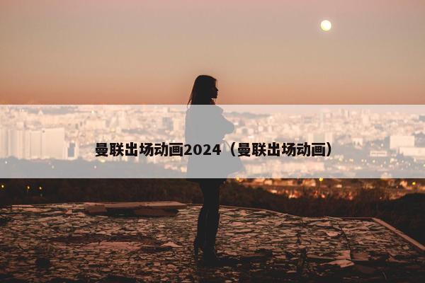 曼联出场动画2024（曼联出场动画）