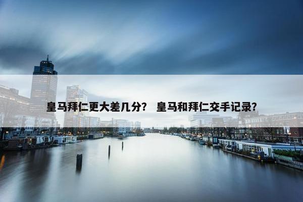 皇马拜仁更大差几分？ 皇马和拜仁交手记录？
