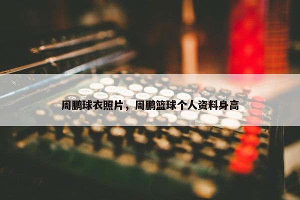 周鹏球衣照片，周鹏篮球个人资料身高