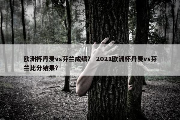 欧洲杯丹麦vs芬兰成绩？ 2021欧洲杯丹麦vs芬兰比分结果？