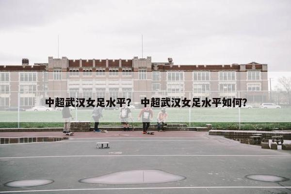 中超武汉女足水平？ 中超武汉女足水平如何？
