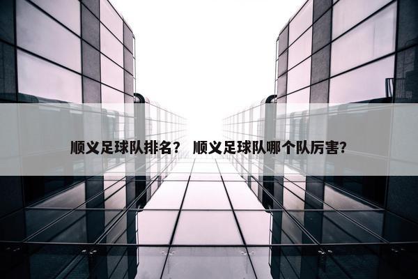 顺义足球队排名？ 顺义足球队哪个队厉害？