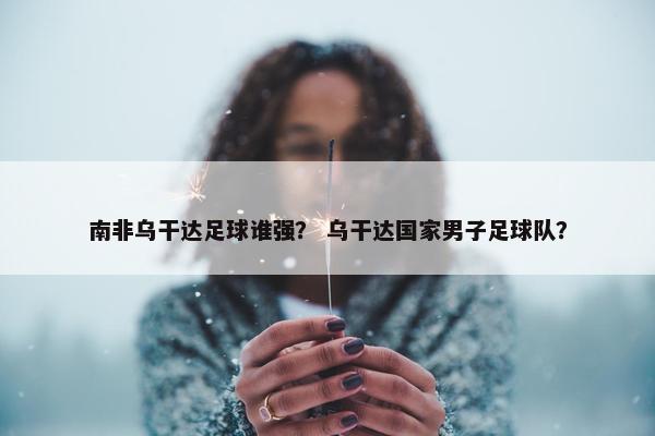 南非乌干达足球谁强？ 乌干达国家男子足球队？