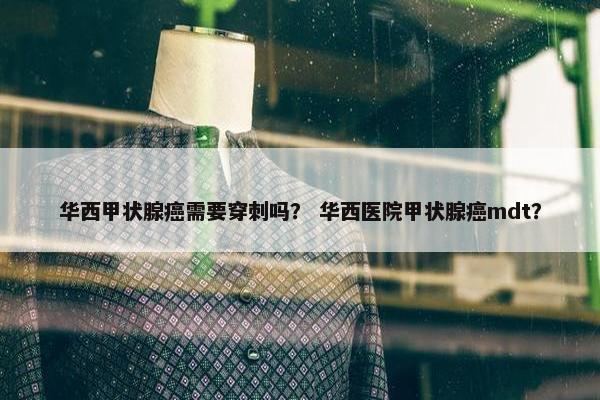 华西甲状腺癌需要穿刺吗？ 华西医院甲状腺癌mdt？