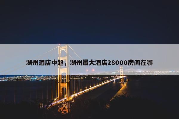 湖州酒店中超，湖州最大酒店28000房间在哪