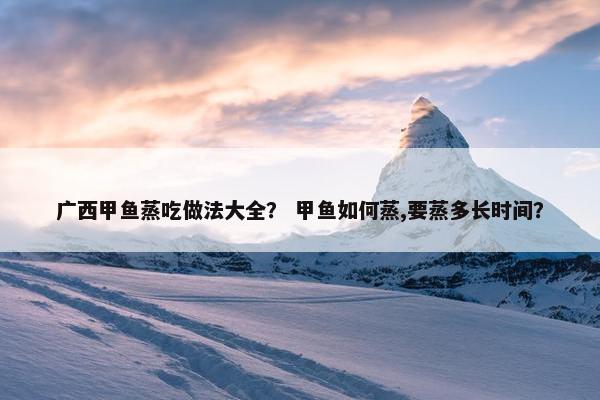 广西甲鱼蒸吃做法大全？ 甲鱼如何蒸,要蒸多长时间？