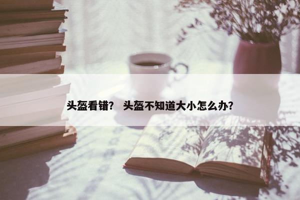 头盔看错？ 头盔不知道大小怎么办？