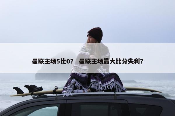 曼联主场5比0？ 曼联主场最大比分失利？