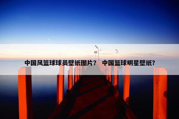 中国风篮球球员壁纸图片？ 中国篮球明星壁纸？
