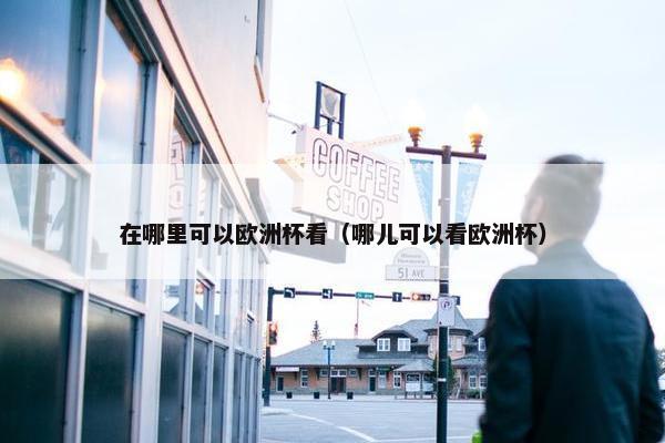 在哪里可以欧洲杯看（哪儿可以看欧洲杯）