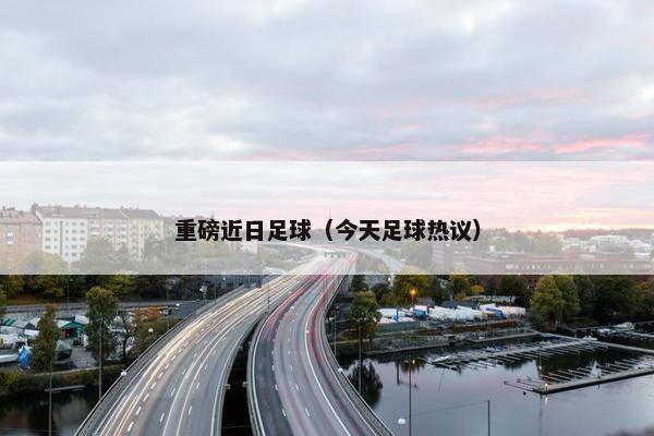 重磅近日足球（今天足球热议）