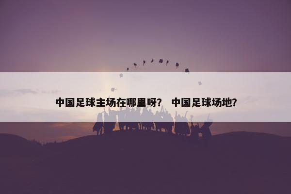 中国足球主场在哪里呀？ 中国足球场地？