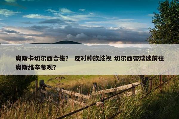 奥斯卡切尔西合集？ 反对种族歧视 切尔西带球迷前往奥斯维辛参观？
