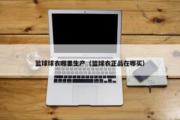 篮球球衣哪里生产（篮球衣正品在哪买）