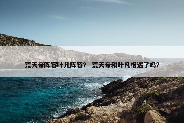 荒天帝阵容叶凡阵容？ 荒天帝和叶凡相遇了吗？
