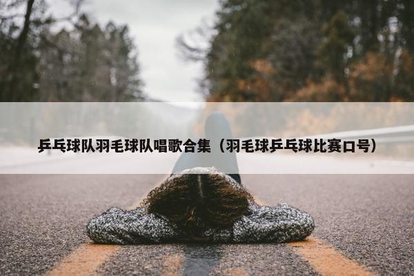 乒乓球队羽毛球队唱歌合集（羽毛球乒乓球比赛口号）
