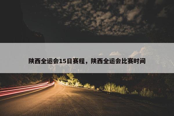 陕西全运会15日赛程，陕西全运会比赛时间