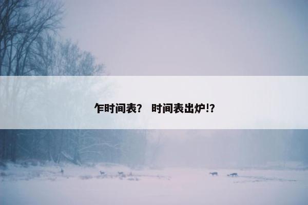 乍时间表？ 时间表出炉!？
