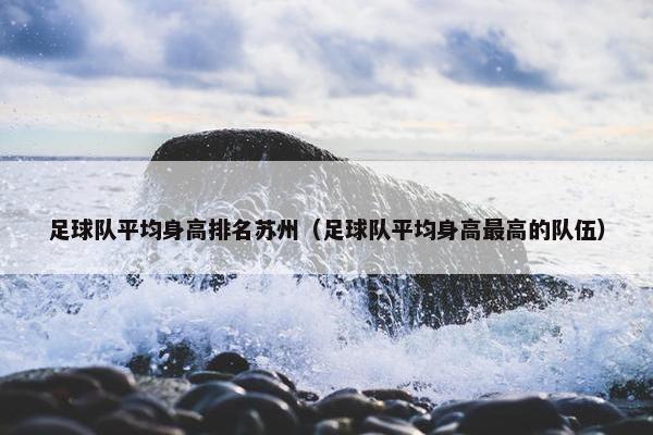 足球队平均身高排名苏州（足球队平均身高最高的队伍）