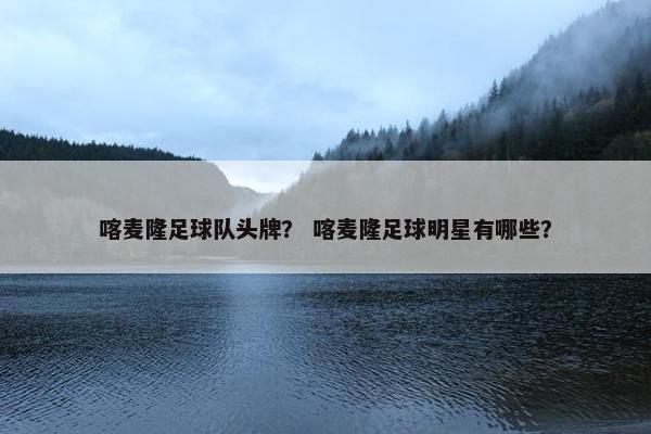 喀麦隆足球队头牌？ 喀麦隆足球明星有哪些？