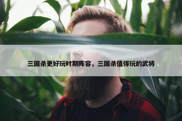 三国杀更好玩时期阵容，三国杀值得玩的武将