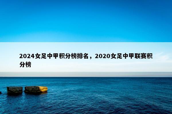2024女足中甲积分榜排名，2020女足中甲联赛积分榜