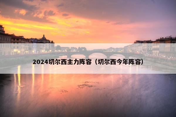 2024切尔西主力阵容（切尔西今年阵容）