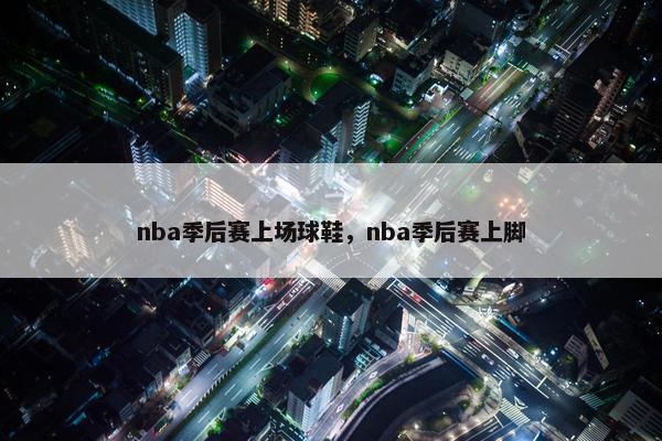 nba季后赛上场球鞋，nba季后赛上脚