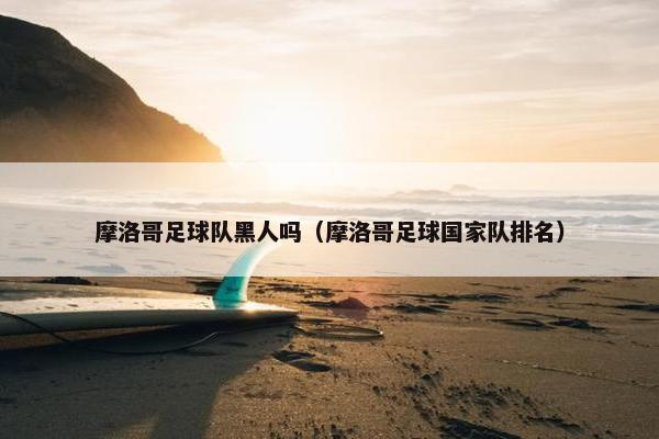 摩洛哥足球队黑人吗（摩洛哥足球国家队排名）