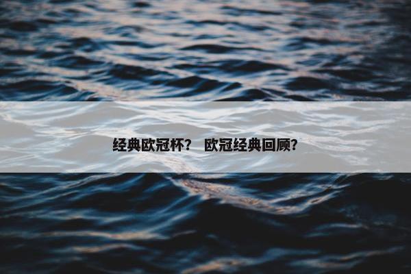 经典欧冠杯？ 欧冠经典回顾？