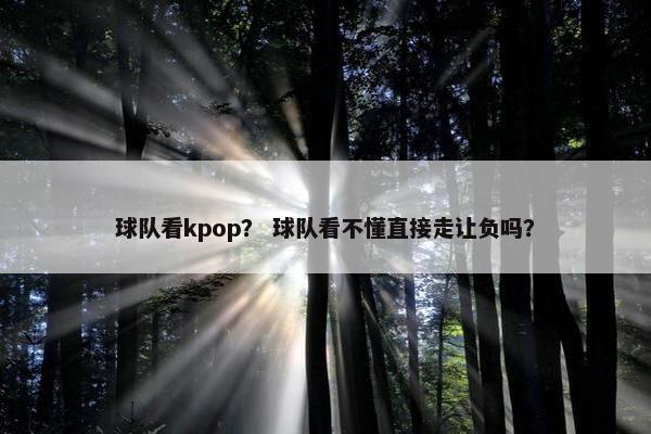 球队看kpop？ 球队看不懂直接走让负吗？