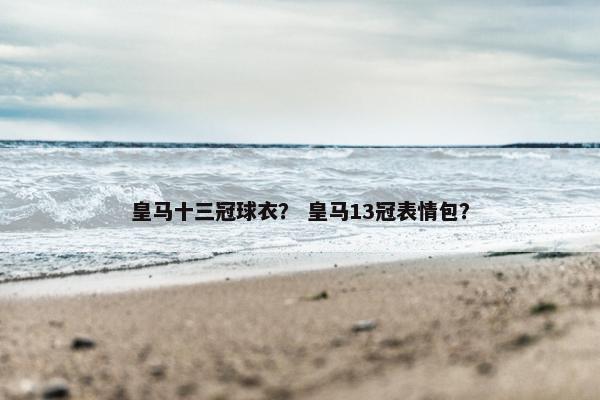 皇马十三冠球衣？ 皇马13冠表情包？