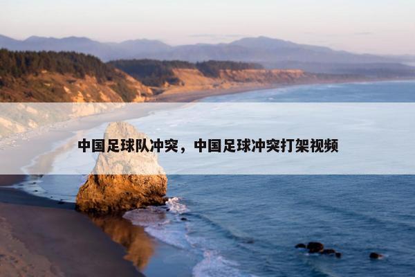 中国足球队冲突，中国足球冲突打架视频