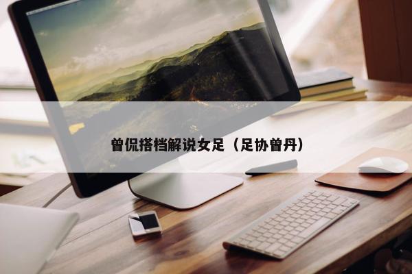 曾侃搭档解说女足（足协曾丹）