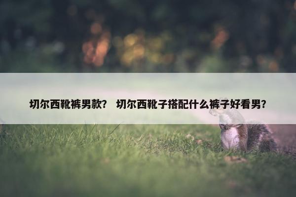 切尔西靴裤男款？ 切尔西靴子搭配什么裤子好看男？