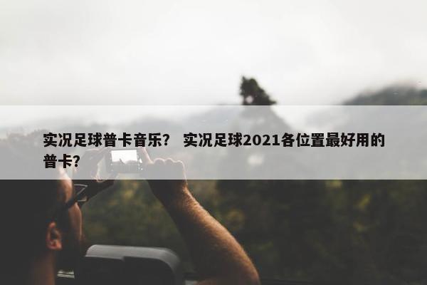 实况足球普卡音乐？ 实况足球2021各位置最好用的普卡？
