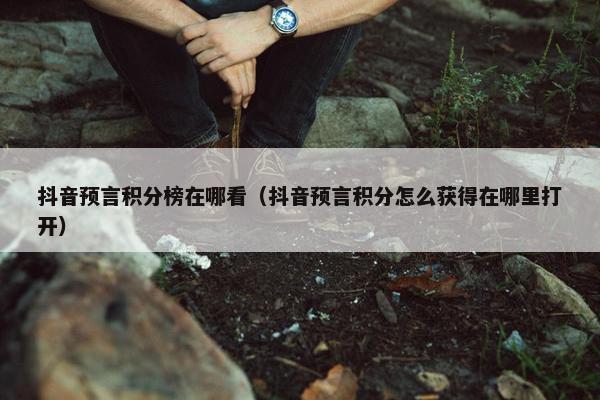 抖音预言积分榜在哪看（抖音预言积分怎么获得在哪里打开）