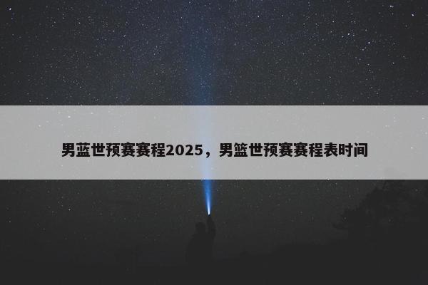 男蓝世预赛赛程2025，男篮世预赛赛程表时间